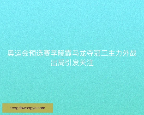 奥运会预选赛李晓霞马龙夺冠三主力外战出局引发关注