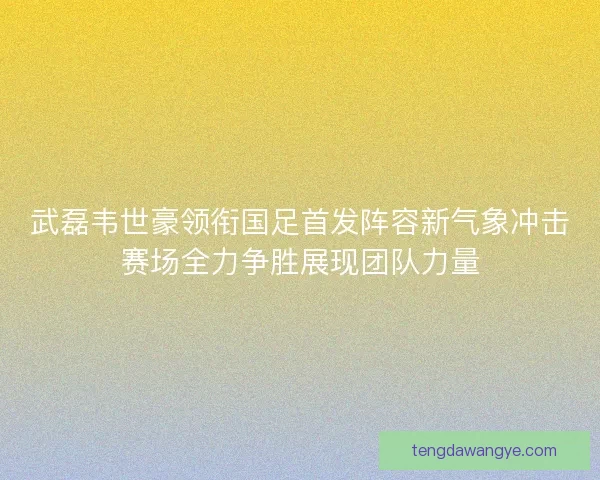 武磊韦世豪领衔国足首发阵容新气象冲击赛场全力争胜展现团队力量