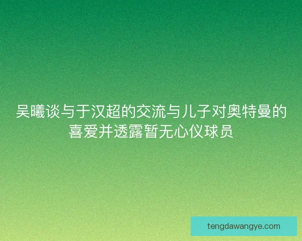 吴曦谈与于汉超的交流与儿子对奥特曼的喜爱并透露暂无心仪球员
