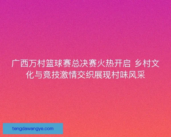 广西万村篮球赛总决赛火热开启 乡村文化与竞技激情交织展现村味风采