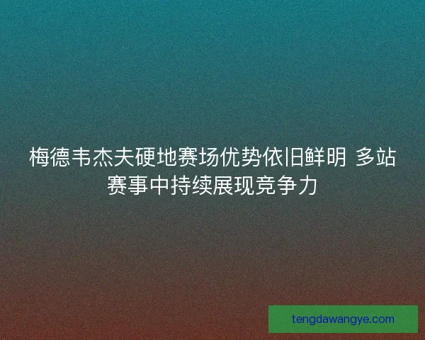 梅德韦杰夫硬地赛场优势依旧鲜明 多站赛事中持续展现竞争力