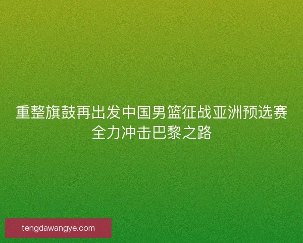 重整旗鼓再出发中国男篮征战亚洲预选赛全力冲击巴黎之路