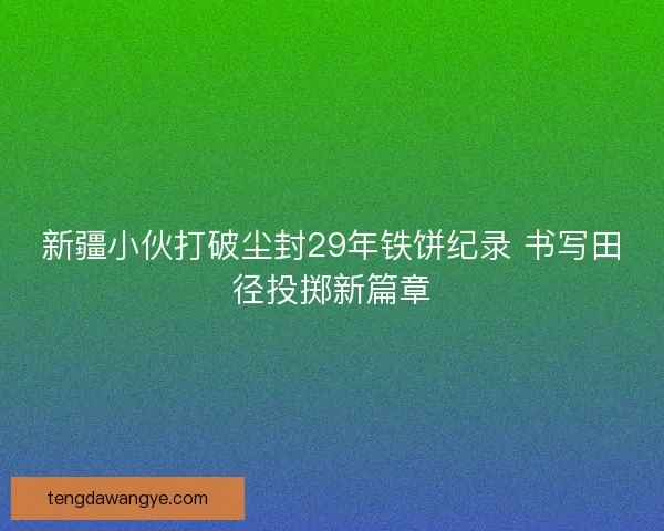 新疆小伙打破尘封29年铁饼纪录 书写田径投掷新篇章