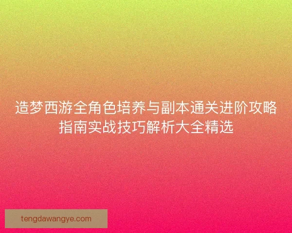 造梦西游全角色培养与副本通关进阶攻略指南实战技巧解析大全精选