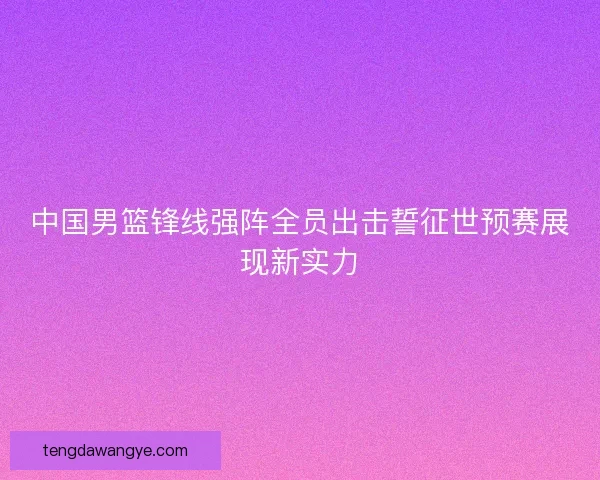 中国男篮锋线强阵全员出击誓征世预赛展现新实力