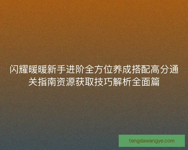 闪耀暖暖新手进阶全方位养成搭配高分通关指南资源获取技巧解析全面篇