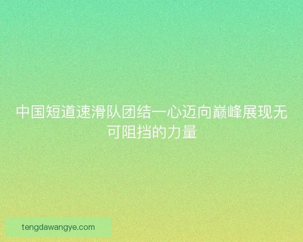 中国短道速滑队团结一心迈向巅峰展现无可阻挡的力量