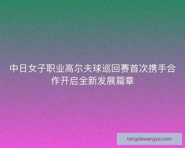 中日女子职业高尔夫球巡回赛首次携手合作开启全新发展篇章