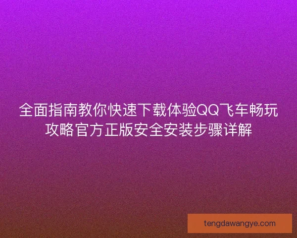 全面指南教你快速下载体验QQ飞车畅玩攻略官方正版安全安装步骤详解